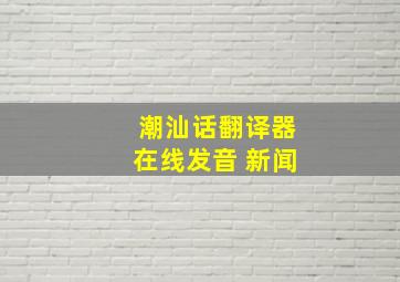 潮汕话翻译器在线发音 新闻